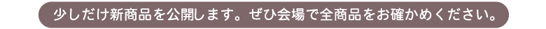 少しだけ新商品を公開します。ぜひ会場で全商品をお確かめください。