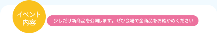 イベント内容：少しだけ新商品を公開します。ぜひ会場で全商品をお確かめください