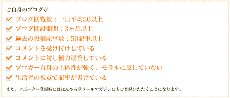 ご自身のブログが　ブログ閲覧数 : 一日平均50以上,ブログ開設期間 : 3ヶ月以上,過去の投稿記事数 : 50記事以上,
        コメントを受け付けしている,コメントに対し極力返答している,ブロガー自身の主体性が強く、モラルに反していない,生活者の視点で記事が書けているまた、サポーター登録時にはほんやら堂メールマガジンにもご登録いただくことになります。