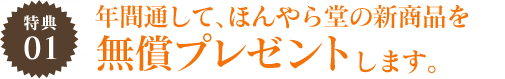 特典01 年間通して、ほんやら堂の新商品を無償プレゼントします。