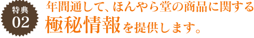 特典02 年間通して、ほんやら堂の商品に関する極秘情報を提供します。