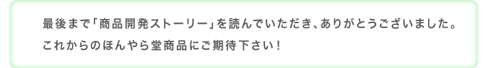 最後まで「商品開発ストーリー」を読んでいただき、ありがとうございました。これからのほんやら堂商品にご期待ください！