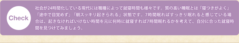 Check!社会が24時間化している現代には職種によって就寝時間も様々です。質の高い睡眠とは「寝付きがよく」「途中で目覚めず」「朝スッキリ起きられる」状態です。7時間眠ればすっきり眠れると感じている場合は、起きなければいけない時間を元に何時に就寝すれば7時間眠れるかを考えて、自分に合った就寝時間を見つけてみましょう。