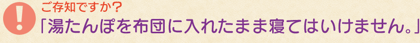 ご存知ですか？湯たんぽを布団に入れたまま寝てはいけません！